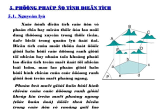 5. PHÖÔNG PHAÙP ÑO TÍNH DIEÄN TÍCH5. PHÖÔNG PHAÙP ÑO TÍNH DIEÄN TÍCH
5.1. Nguyeân lyù
Xaùc ñònh dieän tích caùc ñôn vò
phaân chia hay mieàn thöïc ñòa laø noäi
dung thöôøng xuyeân trong thöïc tieãn,
ñaëc bieät trong quaûn lyù ñaát ñai.
Dieän tích cuûa moät thöûa ñaát ñöôïc
giôùi haïn bôûi caùc ñöôøng ranh giôùi
töï nhieân hay nhaân taïo khoâng phaûi
laø dieän tích treân maët ñaát töï nhieân
loài loõm, maø laø phaàn giôùi haïn
bôûi hình chieáu cuûa caùc ñöôøng ranh
giôùi ñoù treân maët phaúng ngang.
Phaàn beà maët giôùi haïn bôûi hình
chieáu cuûa caùc ñöôøng ranh giôùi
kheùp kín treân maët phaúng ngang
(töùc baûn ñoà) ñöôïc theå hieän
trong caùc ñôn vò vuoâng goïi laø
A
B
C
DE
a
b
c
e dP
 