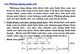 5.2. Phöông phaùp giaûi tích
Thöôøng öùng duïng tính dieän tích caùc hình theo caùc soá
lieäu ño ñaïc tröïc tieáp treân maët ñaát. Coù theå söû duïng caùc
coâng thöùc toaùn hoïc cô baûn hoaëc tính theo toïa ñoä caùc
ñieåm gaõy khuùc treân ñöôøng ranh giôùi. Phöông phaùp giaûi
tích coù ñoä chính xaùc cao, nhöng yeâu caàu ñieàu kieän.
1. Tính dieän tích theo daïng hình hoïc: AÙp duïng khi ranh giôùi
hình caàn ño ñöôïc giôùi haïn bôûi caùc ñöôøng gaáp khuùc lieân
tuïc, kheùp kín… coù theå chia thaønh caùc daïng hình hoïc
chính taéc nhö tam giaùc, hình chöõ nhaät, hình thang, hình bình
haønh… Dieän tích (P) ñöôïc tính theo caùc yeáu toá ño nhö goùc,
caïnh, nöûa chu vi… tuøy thuoäc vaøo daïng hình cuï theå.
• Hình tam giaùc:







===
−−−=
===
Bsin.c.a
2
1
Asin.c.b
2
1
Csin.b.a
2
1
P
)cs)(bs)(as(sP
h.c
2
1
h.b
2
1
h.a
2
1
P cba
(9.6)
 