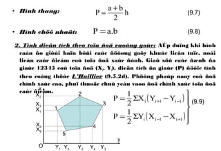 • Hình thang:
• Hình chöõ nhaät:
2. Tính dieän tích theo toïa ñoä vuoâng goùc: AÙp duïng khi hình
caàn ño giôùi haïn bôûi caùc ñöôøng gaõy khuùc lieân tuïc, noái
lieàn caùc ñieåm coù toïa ñoä xaùc ñònh. Giaû söû caùc ñænh ña
giaùc 12345 coù toïa ñoä (Xi, Yi), dieän tích ña giaùc (P) ñöôïc tính
theo coâng thöùc L’Huillier (9.5.2d). Phöông phaùp naøy coù ñoä
chính xaùc cao, phuï thuoäc chuû yeáu vaøo ñoä chính xaùc toïa ñoä
caùc ñieåm.
( )
( )




−Σ=
−Σ=
+−
−+
1i1ii
1i1ii
XXY
2
1
P
YYX
2
1
P
h
2
ba
P
+
=
b.aP =
(9.7)
(9.8)
(9.9)
y
x
X1
X2
X3
X4
X5
Y1 Y2 Y3Y4Y5
1
2
3
4
5
O
 
