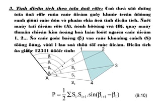3. Tính dieän tích theo toïa ñoä cöïc: Coù theå söû duïng
toïa ñoä cöïc cuûa caùc ñieåm gaõy khuùc treân ñöôøng
ranh giôùi caùc ñôn vò phaân chia ñeå tính dieän tích. Ñaët
maùy taïi ñieåm cöïc (A), ñònh höôùng veà (B), quay maùy
thuaän chieàu kim ñoàng hoà laàn löôït ngaém caùc ñieåm
1, 2... Ño caùc goùc baèng (βi) vaø caùc khoaûng caùch (Si)
töông öùng, vôùi i laø soá thöù töï caùc ñieåm. Dieän tích
ña giaùc 12341 ñöôïc tính: 2
3
4
S1
S2
S3
S4
A
B 1
)sin(.S.S
2
1
P i1i1ii β−β∑= ++ (9.10)
β1
β2
β3
β4
 