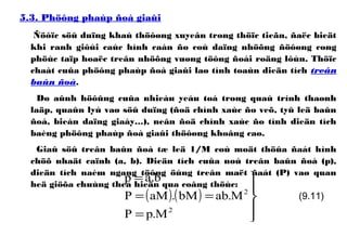 5.3. Phöông phaùp ñoà giaûi
Ñöôïc söû duïng khaù thöôøng xuyeân trong thöïc tieãn, ñaëc bieät
khi ranh giôùi caùc hình caàn ño coù daïng nhöõng ñöôøng cong
phöùc taïp hoaëc treân nhöõng vuøng töông ñoái roäng lôùn. Thöïc
chaát cuûa phöông phaùp ñoà giaûi laø tính toaùn dieän tích treân
baûn ñoà.
Do aûnh höôûng cuûa nhieàu yeáu toá trong quaù trình thaønh
laäp, quaûn lyù vaø söû duïng (ñoä chính xaùc ño veõ, tyû leä baûn
ñoà, bieán daïng giaáy…), neân ñoä chính xaùc ño tính dieän tích
baèng phöông phaùp ñoà giaûi thöôøng khoâng cao.
Giaû söû treân baûn ñoà tæ leä 1/M coù moät thöûa ñaát hình
chöõ nhaät caïnh (a, b). Dieän tích cuûa noù treân baûn ñoà (p),
dieän tích naèm ngang töông öùng treân maët ñaát (P) vaø quan
heä giöõa chuùng theå hieän qua coâng thöùc:
( ) ( )





=
==
=
2
2
M.pP
M.abbM.aMP
b.ap
(9.11)
 