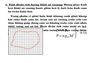 1. Tính dieän tích baèng löôùi oâ vuoâng: Duøng giaáy kính
keû löôùi oâ vuoâng hoaëc phim keû ly ñaët leân hình caàn
ño treân baûn ñoà.
Trong phaïm vi giôùi haïn bôûi ñöôøng ranh giôùi kheùp
kín cuûa hình caàn ño, ñeám soá oâ vuoâng troïn veïn vaø
öôùc löôïng goäp chung caùc oâ khoâng troïn veïn vôùi nhau
ñöôïc toång soá oâ (n). Bieát dieän tích cuûa moät oâ (p0),
tính dieän tích maët ñaát cuûa toaøn hình theo coâng thöùc
(9.12).



=
=
2
0
0
M.p.nP
p.np
(9.12)
 