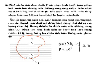 2. Tính dieän tích theo daûi: Treân giaáy kính hoaëc taám phim,
keû moät heä thoáng caùc ñöôøng song song caùch ñeàu nhau
moät khoaûng nhaát ñònh (h) taïo neân caùc daûi lieân tieáp
nhau. Keû caùc ñöôøng trung bình k1, k2… kn cuûa daûi.
Ñaët sô ñoà leân baûn ñoà, caùc ñöôøng song song seõ chia hình
caàn ño thaønh caùc daûi coù daïng hình thang vôùi chieàu cao
baèng nhau (h). Duøng thöôùc ño chính xaùc caùc ñöôøng trung
bình (ki). Dieän tích cuûa hình caàn ño ñöôïc tính theo coâng
thöùc (9.13), trong ñoù q laø dieän tích öôùc löôïng cuûa phaàn
dö.



=
+∑=
2
i
M.pP
qkhp (9.13)
k1
k2
kn
h
q
 