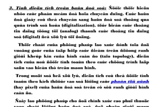 3. Tính dieän tích treân baûn ñoà soá: Ñöôïc thöïc hieän
nhôø caùc phaàn meàm ñoà hoïa chuyeân duïng. Caùc baûn
ñoà giaáy coù theå chuyeån sang baûn ñoà soá thoâng qua
quùa trình soá hoùa (digitalization), töùc bieán caùc thoâng
tin daïng töông töï (analog) thaønh caùc thoâng tin daïng
soá (digital) ñeå xöû lyù töï ñoäng.
Thöïc chaát cuûa phöông phaùp laø xaùc ñònh toïa ñoä
vuoâng goùc cuûa taäp hôïp caùc ñieåm treân ñöôøng ranh
giôùi kheùp kín cuûa hình caàn ño (taïo topology), dieän
tích cuûa noù ñöôïc tính toaùn theo caùc chöông trình laäp
saün vaø hieån thò treân maøn hình.
Trong moät soá heä xöû lyù, dieän tích coù theå ñöôïc tính
toaùn theo kích thöôùc vaø soá löôïng caùc phaàn töû aûnh
(hay pixel) cuûa baûn ñoà soá treân cô sôû ranh giôùi hình
caàn ño.
Ñaây laø phöông phaùp cho ñoä chính xaùc cao phuï thuoäc
 