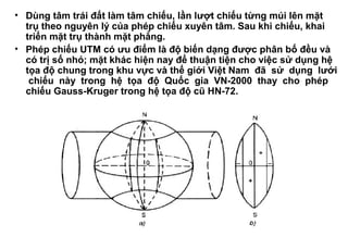 • Dùng tâm trái đất làm tâm chiếu, lần lượt chiếu từng múi lên mặt
trụ theo nguyên lý của phép chiếu xuyên tâm. Sau khi chiếu, khai
triển mặt trụ thành mặt phẳng.
• Phép chiếu UTM có ưu điểm là độ biến dạng được phân bố đều và
có trị số nhỏ; mặt khác hiện nay để thuận tiện cho việc sử dụng hệ
tọa độ chung trong khu vực và thế giới Việt Nam đã sử dụng lưới
chiếu này trong hệ tọa độ Quốc gia VN-2000 thay cho phép
chiếu Gauss-Kruger trong hệ tọa độ cũ HN-72.
 