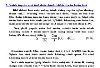 5. Vaïch tuyeán coù ñoä doác ñònh tröôùc treân baûn ñoà
Khi thieát keá caùc coâng trình daïng tuyeán (giao thoâng,
thuûy lôïi…) thöôøng ñònh tröôùc ñoä doác, treân cô sôû ñoù
löïa choïn höôùng tuyeán ñaùp öùng yeâu caàu ñaët ra. Giaû söû
treân baûn ñoà ñòa hình tyû leä 1/2000, khoaûng cao ñeàu 2m,
caàn xaùc ñònh tuyeán ñöôøng töø A ñeán B coù ñoä doác ≤ 5%.
Ñeå giaûi quyeát vaán ñeà treân, tröôùc heát xaùc ñònh
khoaûng caùch S treân maët ñaát töông öùng vôùi ñoä doác
baèng 5% theo coâng thöùc:
Khoaûng caùch 40m treân baûn ñoà tyû leä 1/2000 laø 2cm.
Nghóa laø, ñoä doác maët ñaát khoâng vöôït quaù 5% vôùi
khoaûng caùch ≥ 2cm treân baûn ñoà.
Ñeå vaïch tuyeán (gaõy khuùc lieân tuïc) töø A ñeán B, duøng
compa coù khaåu ñoä r = 2cm laøm baùn kính, laáy ñieåm goác
m40100
5
m2
%i
h
S === (9.14)
 