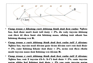 • Cung troøn r khoâng caét ñöôøng bình ñoä keá caän: Nghóa
laø, ñoä doác maët ñaát taïi ñaây < 5%, do vaäy tuyeán ñöôøng
coù theå ñi theo baát cöù höôùng naøo, nhöng toát nhaát laø
höôùng thaúng veà B.
• Cung troøn r caét ñöôøng bình ñoä keá caän taïi 1 ñieåm:
Nghóa laø, tuyeán noái ñieåm goác ñeán ñieåm caét coù ñoä doác
= 5%, caùc höôùng khaùc ñoä doác < 5%, neân coù theå choïn
moät tuyeán naøo ñoù höôùng veà ñieåm B.
• Cung troøn r caét ñöôøng bình ñoä keá caän taïi 2 ñieåm:
Nghóa laø, coù 2 tuyeán (A-1; A-1’) ñoä doác = 5%, caùc tuyeán
A
B
r = 2cm
20 22 24 26 28 30
1 2
1’
 