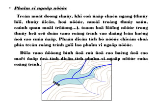 • Phaïm vi ngaäp nöôùc
Treân moät doøng chaûy, khi coù ñaäp chaén ngang (thuûy
lôïi, thuûy ñieän, hoà nöôùc, nuoâi troàng thuûy saûn,
caûnh quan moäi tröôøng…), toaøn boä löôïng nöôùc trong
thuûy heä seõ doàn vaøo coâng trình vaø daâng leân baèng
ñoä cao cuûa ñaäp. Phaàn dieän tích bò nöôùc chieám choã
phía treân coâng trình goïi laø phaïm vi ngaäp nöôùc.
Döïa vaøo ñöôøng bình ñoä coù ñoä cao baèng ñoä cao
maët ñaäp ñeå tính dieän tích phaïm vi ngaäp nöôùc cuûa
coâng trình.
 