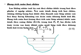 • Dung tích cuûa hoà chöùa
Laø löôïng nöôùc toái ña coù theå chöùa ñöôïc trong hoà theo
phaïm vi ngaäp nöôùc. Ñeå xaùc ñònh dung tích hoà chöùa,
töôûng töôïng loøng hoà ñöôïc chia thaønh caùc lôùp nöôùc coù
beà daøy baèng khoaûng cao ñeàu cuûa ñöoøng bình ñoä (h).
Dung tích cuûa hoà (toång theå tích caùc lôùp nöôùc) ñöôïc xaùc
ñònh theo coâng thöùc (9.15), trong ñoù Pt; Pd laø dieän tích
ñaùy treân vaø ñaùy döôùi cuûa moãi lôùp tính theo ñöôøng
bình ñoä treân baûn ñoà.





 +
∑= h
2
PP
V dt (9.15)
h
Pt
Pd
 