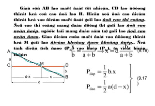Giaû söû AB laø maët ñaát töï nhieân, CD laø ñöôøng
thieát keá coù cao ñoä laø H. Hieäu soá ñoä cao ñieåm
thieát keá vaø ñieåm maët ñaát goïi laø ñoä cao thi coâng.
Ñoä cao thi coâng mang daáu döông (b) goïi laø ñoä cao
neàn ñaép, ngöôïc laïi mang daáu aâm (a) goïi laø ñoä cao
neàn ñaøo. Giao ñieåm cuûa maët ñaát vaø ñöôøng thieát
keá M goïi laø ñieåm khoâng ñaøo khoâng ñaép.. Ñeå
tính dieän tích ñaøo (Pdao) vaø ñaép (Pdap), ta vieát bieåu
thöùc: ba
b
dx
ba
d
b
x
+
=→
+
=





−=
=
)xd(a
2
1
P
x.b
2
1
P
dao
dap
(9.16)
(9.17
)
a
M
A
B
C D
b
xd-x
d
 
