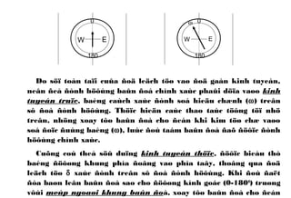 0
180
EW
Do söï toàn taïi cuûa ñoä leäch töø vaø ñoä gaàn kinh tuyeán,
neân ñeå ñònh höôùng baûn ñoà chính xaùc phaûi döïa vaøo kinh
tuyeán truïc, baèng caùch xaùc ñònh soá hieäu chænh (ω) treân
sô ñoà ñònh höôùng. Thöïc hieän caùc thao taùc töông töï nhö
treân, nhöng xoay tôø baûn ñoà cho ñeán khi kim töø chæ vaøo
soá ñoïc ñuùng baèng (ω), luùc ñoù taám baûn ñoà ñaõ ñöôïc ñònh
höôùng chính xaùc.
Cuõng coù theå söû duïng kinh tuyeán thöïc, ñöôïc bieåu thò
baèng ñöôøng khung phía ñoâng vaø phía taây, thoâng qua ñoä
leäch töø δ xaùc ñònh treân sô ñoà ñònh höôùng. Khi ñoù ñaët
ñòa baøn leân baûn ñoà sao cho ñöôøng kính goác (0-1800
) truøng
vôùi meùp ngoaøi khung baûn ñoà, xoay tôø baûn ñoà cho ñeán
0
180
EW
ω
 