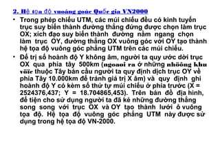 2. H t a vuoâng goùc Qu c gia VN2000ệ ọ độ ố
• Trong phép chiếu UTM, các múi chiếu đều có kinh tuyến
trục suy biến thành đường thẳng đứng được chọn làm trục
OX; xích đạo suy biến thành đường nằm ngang chọn
làm trục OY, đường thẳng OX vuông góc với OY tạo thành
hệ tọa độ vuông góc phẳng UTM trên các múi chiếu.
• Để trị số hoành độ Y không âm, người ta quy ước dời trục
OX qua phía tây 500km (ngoaøi ra ở những nhöõng khu
vöïc thuộc Tây bán cầu người ta quy định dịch trục OY về
phía Tây 10.000km để tránh giá trị X âm) và quy định ghi
hoành độ Y có kèm số thứ tự múi chiếu ở phía trước (X =
2524376,437; Y = 18.704865,453). Trên bản đồ địa hình,
để tiện cho sử dụng người ta đã kẻ những đường thẳng
song song với trục OX và OY tạo thành lưới ô vuông
tọa độ. Hệ tọa độ vuông góc phẳng UTM này được sử
dụng trong hệ tọa độ VN-2000.
 