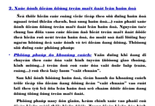 2. Xaùc ñònh ñieåm ñöùng treân maët ñaát leân baûn ñoà
Ñeå thöïc hieän caùc coâng vieäc tieáp theo söû duïng baûn ñoà
ngoaøi trôøi (hieän chænh, boå sung baûn ñoà…) caàn phaûi xaùc
ñònh ñieåm ñöùng treân maët ñaát leân baûn ñoà. Nguyeân taéc
chung laø döïa vaøo caùc ñieåm ñaõ bieát treân maët ñaát ñöôïc
theå hieän roõ neùt treân baûn ñoà, ño moät soá ñaïi löôïng hay
ngaém höôùng ñeå xaùc ñònh vò trí ñieåm ñang ñöùng. Thöôøng
söû duïng caùc phöông phaùp:
• Phöông phaùp ño khoaûng caùch: Vaän duïng khi ñang di
chuyeån theo caùc ñòa vaät hình tuyeán (ñöôøng giao thoâng,
kinh möông…) treân ñoù coù caùc ñòa vaät ñoäc laäp (caàu,
coáng…) coù theå laáy laøm “vaät chuaån”.
Sau khi ñònh höôùng baûn ñoà, tieán haønh ño khoaûng caùch
tröïc tieáp töø ñieåm ñang ñöùng ñeán “vaät chuaån” vaø ruùt
laïi theo tyû leä ñöa leân baûn ñoà seõ chaám ñöôïc ñieåm ñang
ñöùng töông öùng treân maët ñaát.
Phöông phaùp naøy ñôn giaûn, keùm chính xaùc vaø phaûi coù
 