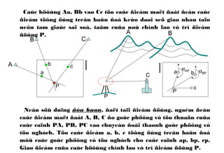 Caùc höôùng Aa, Bb vaø Cc töø caùc ñieåm maët ñaát ñeán caùc
ñieåm töông öùng treân baûn ñoà keùo daøi seõ giao nhau taïo
neân tam giaùc sai soá, taâm cuûa noù chính laø vò trí ñieåm
ñöùng P.
Neáu söû duïng ñòa baøn, ñaët taïi ñieåm ñöùng, ngaém ñeán
caùc ñieåm maët ñaát A, B, C ño goùc phöông vò töø thuaän cuûa
caùc caïnh PA, PB, PC vaø chuyeån ñoåi thaønh goùc phöông vò
töø nghòch. Töø caùc ñieåm a, b, c töông öùng treân baûn ñoà
môû caùc goùc phöông vò töø nghòch cho caùc caïnh ap, bp, cp.
Giao ñieåm cuûa caùc höôùng chính laø vò trí ñieåm ñöùng P.
A
B C
a
b c
P
A B
C
c
b
P
αAP αBPa
P
 