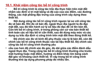 10.1. Khái niệm công tác bố trí công trình
• Bố trí công trình là công tác trắc địa thực hiện trên mặt đất
nhằm xác định vị trí mặt bằng và độ cao của các điểm, các đường
thẳng, các mặt phẳng đặc trưng của công trình xây dựng theo
thiết kế.
• Nội dung công tác bố trí công trình ngược lại so với công tác
đo vẽ bản đồ. Khi đo vẽ bản đồ, ngoài thực địa người ta đo đạc
mặt đất, sau đó tiến hành xử lý số liệu đo đạc để vẽ lên bản đồ.
Còn khi bố trí công trình, ở trong phòng căn cứ vào bản thiết kế
tính toán các số liệu bố trí cần thiết, sau đó dùng máy móc và các
dụng cụ trắc địa định vị công trình trên mặt đất theo đúng thiết kế.
• Độ chính xác đo vẽ bình đồ phụ thuộc vào tỷ lệ bản đồ, còn độ
chính xác bố trí công trình thuộc vào tài liệu thiết kế. Độ chính xác
công tác bố trí công trình thường yêu
• cầu cao hơn độ chính xác đo góc, đo dài giữa các điểm đánh dấu
ngoài thực địa. Trong công tác bố trí công trình thường cho trước
một hướng hoặc một điểm, hướng và điểm khác tìm bằng cách
đặt góc và khoảng cách thiết kế. Vì vậy trong bố trí công trình
thường khó áp dụng phương pháp đo nhiều lần.
 