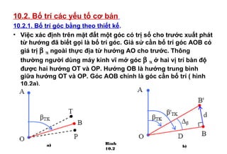 10.2. Bố trí các yếu tố cơ bản
10.2.1. Bố trí góc bằng theo thiết kế.
• Việc xác định trên mặt đất một góc có trị số cho trước xuất phát
từ hướng đã biết gọi là bố trí góc. Giả sử cần bố trí góc AOB có
giá trị β TK ngoài thực địa từ hướng AO cho trước. Thông
thường người dùng máy kinh vĩ mở góc β TK ở hai vị trí bàn độ
được hai hướng OT và OP. Hướng OB là hướng trung bình
giữa hướng OT và OP. Góc AOB chính là góc cần bố trí ( hình
10.2a).
Hình
10.2
a) b)
 