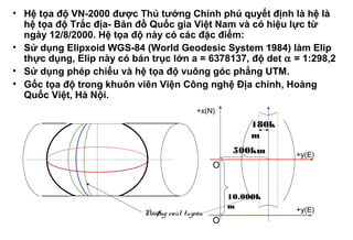 • Hệ tọa độ VN-2000 được Thủ tướng Chính phủ quyết định là hệ là
hệ tọa độ Trắc địa- Bản đồ Quốc gia Việt Nam và có hiệu lực từ
ngày 12/8/2000. Hệ tọa độ này có các đặc điểm:
• Sử dụng Elipxoid WGS-84 (World Geodesic System 1984) làm Elip
thực dụng, Elip này có bán trục lớn a = 6378137, độ det α = 1:298,2
• Sử dụng phép chiếu và hệ tọa độ vuông góc phẳng UTM.
• Gốc tọa độ trong khuôn viên Viện Công nghệ Địa chính, Hoàng
Quốc Việt, Hà Nội.
Ñöôøng caùt tuyeán +y(E)
+y(E)
180k
m
O
+x(N)
500km
10.000k
m
O
 