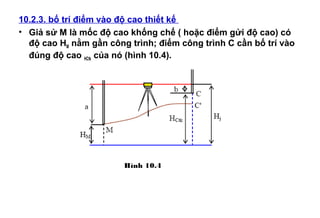 10.2.3. bố trí điểm vào độ cao thiết kế
• Giả sử M là mốc độ cao khống chế ( hoặc điểm gửi độ cao) có
độ cao HM nằm gần công trình; điểm công trình C cần bố trí vào
đúng độ cao HCtk của nó (hình 10.4).
Hình 10.4
 