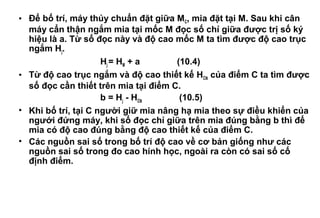 • Để bố trí, máy thủy chuẩn đặt giữa MC, mia đặt tại M. Sau khi cân
máy cẩn thận ngắm mia tại mốc M đọc số chỉ giữa được trị số ký
hiệu là a. Từ số đọc này và độ cao mốc M ta tìm được độ cao trục
ngắm Hj.
Hj = HM + a (10.4)
• Từ độ cao trục ngắm và độ cao thiết kế HCtk của điểm C ta tìm được
số đọc cần thiết trên mia tại điểm C.
b = Hj - HCtk (10.5)
• Khi bố trí, tại C người giữ mia nâng hạ mia theo sự điều khiển của
ngưới đứng máy, khi số đọc chỉ giữa trên mia đúng bằng b thì đế
mia có độ cao đúng bằng độ cao thiết kế của điểm C.
• Các nguồn sai số trong bố trí độ cao về cơ bản giống như các
nguồn sai số trong đo cao hính học, ngoài ra còn có sai số cố
định điểm.
 