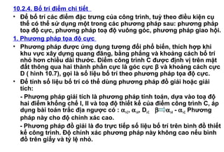 10.2.4. Bố trí điểm chi tiết
• Để bố trí các điểm đặc trưng của công trình, tuỳ theo điều kiện cụ
thể có thể sử dụng một trong các phương pháp sau: phương pháp
toạ độ cực, phương pháp toạ độ vuông góc, phương pháp giao hội.
1. Phương pháp tọa độ cực
• Phương pháp được ứng dụng tương đối phổ biến, thích hợp khi
khu vực xây dựng quang đãng, bằng phắng và khoảng cách bố trí
nhỏ hơn chiều dài thước. Điểm công trình C được định vị trên mặt
đất thông qua hai thành phần cực là góc cực β và khoảng cách cực
D ( hình 10.7), gọi là số liệu bố trí theo phương pháp tọa độ cực.
• Để tính số liệu bố trí có thể dùng phương pháp đồ giải hoặc giải
tích:
- Phương pháp giải tích là phương pháp tính toán, dựa vào toạ độ
hai điểm khống chế I, II và toạ độ thiết kế của điểm công trình C, áp
dụng bài toán trắc địa ngược có : αI-C, αI-II, DI-C β = αI-II - αI-C Phương
pháp này cho độ chính xác cao.
- Phương pháp đồ giải là đo trực tiếp số liệu bố trí trên bình đồ thiết
kế công trình. Độ chính xác phương pháp này không cao nếu bình
đồ trên giấy và tỷ lệ nhỏ.
 