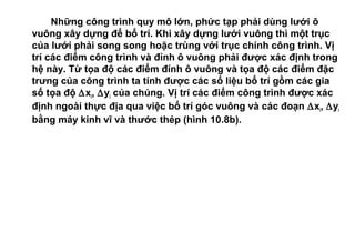 Những công trình quy mô lớn, phức tạp phải dùng lưới ô
vuông xây dựng để bố trí. Khi xây dựng lưới vuông thì một trục
của lưới phải song song hoặc trùng với trục chính công trình. Vị
trí các điểm công trình và đỉnh ô vuông phải được xác định trong
hệ này. Từ tọa độ các điểm đỉnh ô vuông và tọa độ các điểm đặc
trưng của công trình ta tính được các số liệu bố trí gồm các gia
số tọa độ ∆xi, ∆yi của chúng. Vị trí các điểm công trình được xác
định ngoài thực địa qua việc bố trí góc vuông và các đoạn ∆xi, ∆yi
bằng máy kinh vĩ và thước thép (hình 10.8b).
 