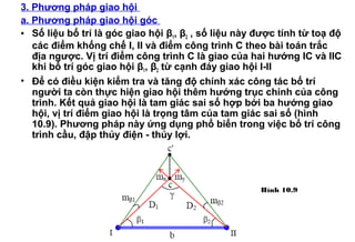3. Phương pháp giao hội
a. Phương pháp giao hội góc
• Số liệu bố trí là góc giao hội β1, β2 , số liệu này được tính từ toạ độ
các điểm khống chế I, II và điểm công trình C theo bài toán trắc
địa ngược. Vị trí điểm công trình C là giao của hai hướng IC và IIC
khi bố trí góc giao hội β1, β2 từ cạnh đáy giao hội I-II
• Để có điều kiện kiểm tra và tăng độ chính xác công tác bố trí
người ta còn thực hiện giao hội thêm hướng trục chính của công
trình. Kết quả giao hội là tam giác sai số hợp bởi ba hướng giao
hội, vị trí điểm giao hội là trọng tâm của tam giác sai số (hình
10.9). Phương pháp này ứng dụng phổ biến trong việc bố trí công
trình cầu, đập thủy điện - thủy lợi.
Hình 10.9
 