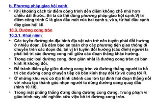 b. Phương pháp giao hội cạnh
• Khi khoảng cách từ điểm công trình đến điểm khống chế nhỏ hơn
chiều dài thước, thì ta có thể dùng phương pháp giao hội cạnh.Vị trí
điểm công trình C là giao đầu mút của hai cạnh s1 và s2 từ hai đầu cạnh
đáy giao hội I-II.
10.3. Đường cong tròn
10.3.1. Khái niệm
• Các tuyến đường do địa hình địa vật cản trở nên tuyến phải đổi hướng
ở nhiều đoạn. Để đảm bảo an toàn cho các phương tiện giao thông di
chuyển trên các đoạn đó, tại vị trí tuyến đổi hướng (các đỉnh) người ta
phải bố trí các đương cong nối giữa các đoạn thẳng khác hướng.
• Trong các loại đường cong, đơn giản nhất là đường cong tròn có bán
kính R không đổi.
• Để tránh điểm gẫy giữa đường cong tròn và đường thẳng người ta bố
trí các đường cong chuyển tiếp có bán kính thay đổi từ vô cùng tới R.
• Ở những khu vực có địa hình chênh cao lớn tại đỉnh hai đoạn thẳng nối
với nhau tạo thành góc nhọn người ta dùng đường cong quay đầu
(hình 10.10).
• Trong mặt phẳng thẳng đứng dùng đường cong đứng. Trong phạm vi
giáo trình này chỉ nghiên cứu việc bố trí đường cong tròn.
 