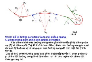 10.3.2. Bố trí đường cong tròn trong mặt phẳng ngang
1. Bố trí những điểm chính trên đương cong tròn
Các điểm chính của đường cong tròn gồm điểm đầu (Tđ), điểm phân
cự (G) và điểm cuối (Tc). Khi bố trí các điểm chính trên đường cong ta mới
chỉ xác định được vị trí tổng quát của đường cong đó trên mặt đất (hình
10.11).
Các số liệu bố trí đường cong bao gồm: đoạn tiếp tuyến T, đoạn phân cự
p, chiều dài đường cong S và độ chênh hai lần tiếp tuyến với chiều dài
đường cong ∆d.
Hình
10.10
 