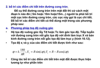 2. bố trí các điểm chi tiết trên đường cong tròn
Để cụ thể đường cong tròn trên mặt đất thì cứ cách một
đoạn k nào đó ( 5m hoặc 10m hoặc15m...) người ta phải bố trí
một cọc trên đường cong tròn, các cọc này gọi là cọc chi tiết.
Để bố trí các điểm chi tiết có thể dùng một trong các phương
pháp sau:
a. Phương pháp toạ độ vuông góc
• Hệ tọa độ vuông góc lấy Tđ hoặc Tc làm góc tọa độ. Tiếp tuyến
với đường cong tròn nối gốc tọa độ với đỉnh làm trục X và bán
kính đường cong tròn nối gốc tọa độ làm trục y (hình 10.12).
• Tọa độ xi và yi của các điểm chi tiết được tính như sau:
• Công tác bố trí các điểm chi tiết trên mặt đất được thực hiện
tương tự như phần trên
).cos();.sin(;
180
. ϕϕ
π
ϕ iRRYiRX
R
k ii −===
 