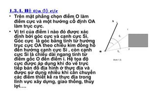 1.3.4. H t a c cệ ọ độ ự
• Trên mặt phẳng chọn điểm O làm
điểm cực và một hướng cố định OA
làm trục cực.
• Vị trí của điểm i nào đó được xác
định bởi góc cực và cạnh cực Si.
Góc cực là góc bằng tính từ hướng
trục cực OA theo chiều kim đồng hồ
đến hướng cạnh cực Si , còn cạnh
cực Si là chiều dài ngang tính từ
điểm gốc O đến điểm i. Hệ tọa độ
cực được áp dụng khi đo vẽ trực
tiếp bản đồ địa hình ở thực địa và
được sử dụng nhiều khi cần chuyển
các điểm thiết kế ra thực địa trong
lĩnh vực xây dựng, giao thông, thủy
lợi….
Δ
Δ
1
2
A
O
S1
S2
Hình 1.5
 