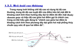 1.3.5. Heä ñoâï cao thöôøng
Trong mạng lưới khống chế độ cao sử dụng hệ độ cao
thường, trong đó độ cao tuyệt đối của điểm trên bề mặt đất là
khoảng cách tính theo hướng dây dọi từ điểm đó đến mặt thuûy
chuaån goác và hiệu độ cao giữa hai điểm gọi là chênh cao.
Cũng có thể hiểu gần đúng là “chênh cao giữa hai điểm là
khoảng cách tính theo phương dây dọi giữa hai mặt phẳng thủy
chuẩn quy ước đi qua hai điểm đó”.
 