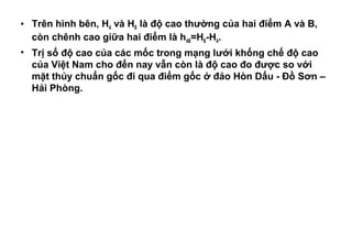 • Trên hình bên, HA và HB là độ cao thường của hai điểm A và B,
còn chênh cao giữa hai điểm là hAB=HB-HA.
• Trị số độ cao của các mốc trong mạng lưới khống chế độ cao
của Việt Nam cho đến nay vẫn còn là độ cao đo được so với
mặt thủy chuẩn gốc đi qua điểm gốc ở đảo Hòn Dấu - Đồ Sơn –
Hải Phòng.
 