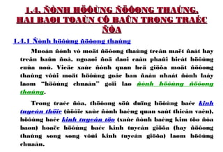 1.4. ÑÒNH HÖÔÙNG ÑÖÔØNG THAÚNG.1.4. ÑÒNH HÖÔÙNG ÑÖÔØNG THAÚNG.
HAI BAØI TOAÙN CÔ BAÛN TRONG TRAÉCHAI BAØI TOAÙN CÔ BAÛN TRONG TRAÉC
ÑÒAÑÒA
1.4.1 Ñònh höôùng ñöôøng thaúng
Muoán ñònh vò moät ñöôøng thaúng treân maët ñaát hay
treân baûn ñoà, ngoaøi ñoä daøi caàn phaûi bieát höôùng
cuûa noù. Vieäc xaùc ñònh quan heä giöõa moät ñöôøng
thaúng vôùi moät höôùng goác ban ñaàu nhaát ñònh laáy
laøm “höôùng chuaån” goïi laø ñònh höôùng ñöôøng
thaúng.
Trong traéc ñòa, thöôøng söû duïng höôùng baéc kinh
tuyeán thöïc (ñöôïc xaùc ñònh baèng quan saùt thieân vaên),
höôùng baéc kinh tuyeán töø (xaùc ñònh baèng kim töø ñòa
baøn) hoaëc höôùng baéc kinh tuyeán giöõa (hay ñöôøng
thaúng song song vôùi kinh tuyeán giöõa) laøm höôùng
chuaån.
 