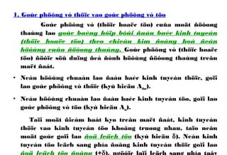 1. Goùc phöông vò thöïc vaø goùc phöông vò töø
Goùc phöông vò (thöïc hoaëc töø) cuûa moät ñöôøng
thaúng laø goùc baèng hôïp bôûi ñaàu baéc kinh tuyeán
(thöïc hoaëc töø) theo chieàu kim ñoàng hoà ñeán
höôùng cuûa ñöôøng thaúng. Goùc phöông vò (thöïc hoaëc
töø) ñöôïc söû duïng ñeå ñònh höôùng ñöôøng thaúng treân
maët ñaát.
• Neáu höôùng chuaån laø ñaàu baéc kinh tuyeán thöïc, goïi
laø goùc phöông vò thöïc (kyù hieäu Athuc).
• Neáu höôùng chuaån laø ñaàu baéc kinh tuyeán töø, goïi laø
goùc phöông vò töø (kyù hieäu Atu).
Taïi moät ñieåm baát kyø treân maët ñaát, kinh tuyeán
thöïc vaø kinh tuyeán töø khoâng truøng nhau, taïo neân
moät goùc goïi laø ñoä leäch töø (kyù hieäu δ). Neáu kinh
tuyeán töø leäch sang phía ñoâng kinh tuyeán thöïc goïi laø
 