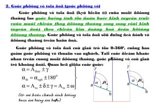 2. Goùc phöông vò toïa ñoä (goùc phöông vò)
Goùc phöông vò toïa ñoä (kyù hieäu α) cuûa moät ñöôøng
thaúng laø goùc baèng tính töø ñaàu baéc kinh tuyeán truïc
cuûa muùi chieáu (hay ñöôøng thaúng song song vôùi kinh
tuyeán ñoù) theo chieàu kim ñoàng hoà ñeán höôùng
ñöôøng thaúng. Goùc phöông vò toïa ñoä söû duïng ñeå ñònh vò
ñöôøng thaúng treân baûn ñoà.
Goùc phöông vò toïa ñoä coù giaù trò töø 0-3600
, cuõng bao
goàm goùc phöông vò thuaän vaø nghòch. Taïi caùc ñieåm khaùc
nhau treân cuøng moät ñöôøng thaúng, goùc phöông vò coù giaù
trò khoâng ñoåi. Quan heä giöõa caùc goùc:
α Ath
α Ath
γ
γ
x
a
b
a
b





ω±=γ±δ±=α
±α=α
γ±=α
tutu
0
nghth
thuc
AA
180
A
(ω- soá hieäu chænh ñònh höôùng
baûn ñoà baèng ñòa baøn)
 