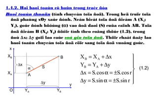 1.4.2. Hai baøi toaùn cô baûn trong traéc ñòa
Baøi toaùn thuaän (tính chuyeàn toïa ñoä). Trong heä truïc toïa
ñoä phaúng xOy xaùc ñònh. Neáu bieát toïa ñoä ñieåm A (XA;
YA), goùc ñònh höôùng (α) vaø ñoä daøi (S) cuûa caïnh AB. Toïa
ñoä ñieåm B (XB; YB) ñöôïc tính theo coâng thöùc (1.2), trong
ñoù ∆x; ∆y goïi laø caùc soá gia toïa ñoä. Thöïc chaát ñaây laø
baøi toaùn chuyeån toïa ñoä cöïc sang toïa ñoä vuoâng goùc.






±=α=∆
±=α=∆
∆+=
∆+=
rsin.Ssin.Sy
rcos.Scos.Sx
yYY
xXX
AB
AB
(1.2)α S
A
B
XA
YA
XB
YBO
∆x
∆y
x
y
 