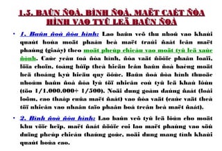 1.5. BAÛN ÑOÀ, BÌNH ÑOÀ, MAËT CAÉT ÑÒA1.5. BAÛN ÑOÀ, BÌNH ÑOÀ, MAËT CAÉT ÑÒA
HÌNH VAØ TYÛ LEÄ BAÛN ÑOÀHÌNH VAØ TYÛ LEÄ BAÛN ÑOÀ
• 1. Baûn ñoà ñòa hình: Laø baûn veõ thu nhoû vaø khaùi
quaùt hoùa moät phaàn beà maët traùi ñaát leân maët
phaúng (giaáy) theo moät pheùp chieáu vaø moät tyû leä xaùc
ñònh. Caùc yeáu toá ñòa hình, ñòa vaät ñöôïc phaân loaïi,
löïa choïn, toång hôïp theå hieän leân baûn ñoà baèng moät
heä thoáng kyù hieäu quy öôùc. Baûn ñoà ñòa hình thuoäc
nhoùm baûn ñoà ñòa lyù töï nhieân coù tyû leä khaù lôùn
(töø 1/1.000.000÷ 1/500). Noäi dung goàm daùng ñaát (loài
loõm, cao thaáp cuûa maët ñaát) vaø ñòa vaät (caùc vaät theå
töï nhieân vaø nhaân taïo phaân boá treân beà maët ñaát).
• 2. Bình ñoà ñòa hình: Laø baûn veõ tyû leä lôùn cho moät
khu vöïc heïp, maët ñaát ñöôïc coi laø maët phaúng vaø söû
duïng pheùp chieáu thaúng goùc, noäi dung mang tính khaùi
quaùt hoùa cao.
 