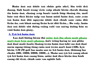 Baûn ñoà soá ñöôïc toå chöùc goïn nheï, löu tröõ deã
daøng, linh hoaït trong vieäc caäp nhaät hieän chænh thoâng
tin baûn ñoà, choàng xeáp hoaëc taùch lôùp thoâng tin, moïi
luùc coù theå bieân taäp vaø laøm môùi baûn ñoà, caùc yeáu
toá baûn ñoà döõ nguyeân ñöôïc ñoä chính xaùc cuûa döõ
lieäu ño, coù khaû naêng lieân keát döõ lieäu… Do vaäy, baûn
ñoà soá ñöôïc söû duïng roäng raõi vaø naêng ñoäng hôn so
vôùi baûn ñoà giaáy.
4. Tyû leä baûn ñoà:
Laø ñaïi löôïng bieåu thò möùc ñoä thu nhoû moät phaàn
maët ñaát leân maët phaúng, ñaëc tröng baèng tæ soá giöõa
ñoä daøi moät ñoaïn thaúng treân baûn ñoà (ab) vaø ñoä daøi
naèm ngang töông öùng cuûa noù treân maët ñaát (AB), kyù
hieäu 1:M (M goïi laø maãu soá tæ leä baûn ñoà, thöôøng laø
chaün 500; 1000; 2000; 5000…). Maãu soá tyû leä caøng nhoû
tyû leä baûn ñoà caøng lôùn, möùc ñoä theå hieän ñòa hình
caøng chi tieát, chính xaùc vaø ngöôïc laïi.
 
