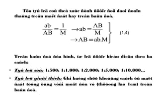 Töø tyû leä coù theå xaùc ñònh ñöôïc ñoä daøi ñoaïn
thaúng treân maët ñaát hay treân baûn ñoà.
Treân baûn ñoà ñòa hình, tæ leä ñöôïc bieåu dieãn theo ba
caùch:
• Tyû leä soá: 1:500; 1:1.000; 1:2.000; 1:5.000; 1:10.000…
• Tyû leä giaûi thích: Ghi baèng chöõ khoaûng caùch ôû maët
ñaát töông öùng vôùi moät ñôn vò (thöôøng laø 1cm) treân
baûn ñoà.




=→
=→=
M.abAB
M
AB
ab
M
1
AB
ab
(1.4)
 