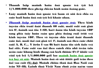 • Thaønh laäp maûnh baûn ñoà quoác teá tyû leä
1/1.000.000 theo pheùp chieáu hình noùn ñoàng goùc.
• Laáy maûnh baûn ñoà quoác teá laøm cô sôû ñeå chia ra
caùc loaïi baûn ñoà coù tyû leä khaùc nhau.
• Thaønh laäp maûnh baûn ñoà quoác teá: Theo kinh
tuyeán chia traùi ñaát thaønh 60 coät, moãi coät coù giaù
trò 60
, ñaùnh soá töø 1÷60, baét ñaàu töø kinh tuyeán 1800
sang phía taây baùn caàu qua phía ñoâng roài trôû veà
kinh tuyeán 1800
. Theo vó tuyeán chia traùi ñaát thaønh
caùc ñai, moãi ñai coù giaù tri 40
, ñaùnh soá theo caùc chöõ
caùi A, B, C… Y (tröø I vaø O) baét ñaàu töø xích ñaïo veà
hai cöïc. Caùc coät vaø ñai theo caùch chia nhö treân taïo
neân caùc khung hình thang coù kích thöôùc 60
×40
ñöôïc veõ
vôùi tyû leä 1/1.000.000 goïi laø maûnh baûn ñoà quoác
teá hay cô sôû. Maûnh baûn ñoà cô sôû ñöôïc goïi teân theo
ñai vaø coät (Ví duï: Maûnh chöùa thuû ñoâ Haø Noäi coù
teân NF-48). Laõnh thoå Vieät Nam chuû yeáu naèm vaøo
 