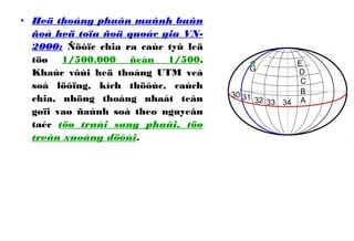 • Heä thoáng phaân maûnh baûn
ñoà heä toïa ñoä quoác gia VN-
2000: Ñöôïc chia ra caùc tyû leä
töø 1/500.000 ñeán 1/500.
Khaùc vôùi heä thoáng UTM veà
soá löôïng, kích thöôùc, caùch
chia, nhöng thoáng nhaát teân
goïi vaø ñaùnh soá theo nguyeân
taéc töø traùi sang phaûi, töø
treân xuoáng döôùi.
A
B
C
D
E
32 33
30
G
31
34
 