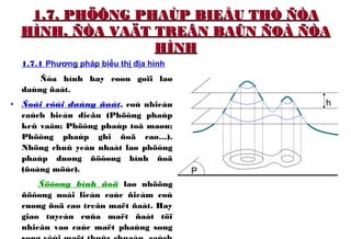 1.7. PHÖÔNG PHAÙP BIEÅU THÒ ÑÒA1.7. PHÖÔNG PHAÙP BIEÅU THÒ ÑÒA
HÌNH, ÑÒA VAÄT TREÂN BAÛN ÑOÀ ÑÒAHÌNH, ÑÒA VAÄT TREÂN BAÛN ÑOÀ ÑÒA
HÌNHHÌNH
1.7.1 Phương pháp biểu thị địa hình
Ñòa hình hay coøn goïi laø
daùng ñaát.
• Ñoái vôùi daùng ñaát, coù nhieàu
caùch bieåu dieãn (Phöông phaùp
keû vaân; Phöông phaùp toâ maøu;
Phöông phaùp ghi ñoä cao…).
Nhöng chuû yeáu nhaát laø phöông
phaùp duøng ñöôøng bình ñoä
(ñoàng möùc).
Ñöôøng bình ñoä laø nhöõng
ñöôøng noái lieàn caùc ñieåm coù
cuøng ñoä cao treân maët ñaát. Hay
giao tuyeán cuûa maët ñaát töï
nhieân vaø caùc maët phaúng song
h
P
 
