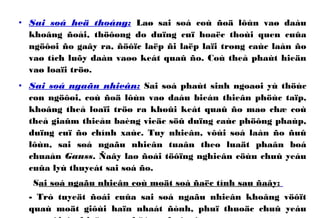 • Sai soá heä thoáng: Laø sai soá coù ñoä lôùn vaø daáu
khoâng ñoåi, thöôøng do duïng cuï hoaëc thoùi quen cuûa
ngöôøi ño gaây ra, ñöôïc laëp ñi laëp laïi trong caùc laàn ño
vaø tích luõy daàn vaøo keát quaû ño. Coù theå phaùt hieän
vaø loaïi tröø.
• Sai soá ngaãu nhieân: Sai soá phaùt sinh ngoaøi yù thöùc
con ngöôøi, coù ñoä lôùn vaø daáu bieán thieân phöùc taïp,
khoâng theå loaïi tröø ra khoûi keát quaû ño maø chæ coù
theå giaûm thieåu baèng vieäc söû duïng caùc phöông phaùp,
duïng cuï ño chính xaùc. Tuy nhieân, vôùi soá laàn ño ñuû
lôùn, sai soá ngaãu nhieân tuaân theo luaät phaân boá
chuaån Gauss. Ñaây laø ñoái töôïng nghieân cöùu chuû yeáu
cuûa lyù thuyeát sai soá ño.
Sai soá ngaãu nhieân coù moät soá ñaëc tính sau ñaây:
- Trò tuyeät ñoái cuûa sai soá ngaãu nhieân khoâng vöôït
quaù moät giôùi haïn nhaát ñònh, phuï thuoäc chuû yeáu
 