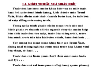 1.1. GIÔÙI THIEÄU VEÀ MOÂN HOÏC1.1. GIÔÙI THIEÄU VEÀ MOÂN HOÏC
Traéc ñòa laø moät moân khoa hoïc veà ño ñaïc maët
ñaát ñeå xaùc ñònh hình daùng, kích thöôùc cuûa Traùi
Ñaát, bieåu dieãn maët ñaát thaønh baûn ñoà, ño ñaïc boá
trí xaây döïng caùc coâng trình.
Trong quùa trình phaùt trieån moân traéc ñòa ñaõ
ñöôïc phaân ra thaønh nhieàu ngaønh chuyeân moân heïp
hôn nhö: traéc ñòa cao caáp, traéc ñòa coâng trình, traéc
ñòa aûnh, traéc ñòa ñòa hình-ñòa chính, baûn ñoà hoïc . . .
Tuy cuõng laø moät moân khoa hoïc veà Traùi Ñaát,
nhöng ñoái töôïng nghieân cöùu cuûa traéc ñòa khaùc vôùi
ñòa chaát, cô ñaát . . .
Traéc ñòa coù lieân quan chaët cheõ vôùi toaùn hoïc,
vaät lyù . . .
Traéc ñòa coù vai troø quan troïng trong quoác phoøng
 