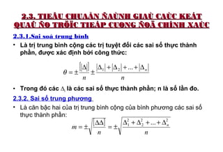 2.3. TIEÂU CHUAÅN ÑAÙNH GIAÙ CAÙC KEÁT2.3. TIEÂU CHUAÅN ÑAÙNH GIAÙ CAÙC KEÁT
QUAÛ ÑO TRÖÏC TIEÁP CUØNG ÑOÄ CHÍNH XAÙCQUAÛ ÑO TRÖÏC TIEÁP CUØNG ÑOÄ CHÍNH XAÙC
2.3.1.Sai soá trung bình
• Là trị trung bình cộng các trị tuyệt đối các sai số thực thành
phần, được xác định bởi công thức:
• Trong đó các ∆i là các sai số thực thành phần; n là số lần đo.
2.3.2. Sai số trung phương
• Là căn bậc hai của trị trung bình cộng của bình phương các sai số
thực thành phần:
[ ]
nn
n∆++∆+∆
±
∆
±=
...21
θ
[ ]
nn
m n
22
2
2
1 ... ∆++∆+∆
±=
∆∆
±=
 