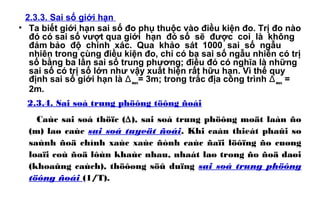 2.3.3. Sai số giới hạn
• Ta biết giới hạn sai số đo phụ thuộc vào điều kiện đo. Trị đo nào
đó có sai số vượt qua giới hạn đó số sẽ được coi là không
đảm bảo độ chính xác. Qua khảo sát 1000 sai số ngẫu
nhiên trong cùng điều kiện đo, chỉ có ba sai số ngẫu nhiên có trị
số bằng ba lần sai số trung phương; điều đó có nghĩa là những
sai số có trị số lớn như vậy xuất hiện rất hữu hạn. Vì thế quy
định sai số giới hạn là Δmax= 3m; trong trắc địa công trình Δmax =
2m.
2.3.4. Sai soá trung phöông töông ñoái
Caùc sai soá thöïc (∆), sai soá trung phöông moät laàn ño
(m) laø caùc sai soá tuyeät ñoái. Khi caàn thieát phaûi so
saùnh ñoä chính xaùc xaùc ñònh caùc ñaïi löôïng ño cuøng
loaïi coù ñoä lôùn khaùc nhau, nhaát laø trong ño ñoä daøi
(khoaûng caùch), thöôøng söû duïng sai soá trung phöông
töông ñoái (1/T).
 