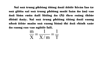 Sai soá trung phöông töông ñoái ñöôïc hieåu laø tæ
soá giöõa sai soá trung phöông moät laàn ño (m) vaø
ñoä lôùn cuûa ñaïi löôïng ño (X) theo coâng thöùc
döôùi ñaây. Sai soá trung phöông töông ñoái caøng
nhoû (töùc maãu soá caøng lôùn) thì ñoä chính xaùc
ño caøng cao vaø ngöôïc laïi.
T
1
m/X
1
X
m
==
 