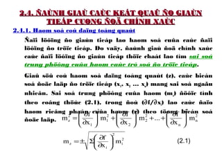 2.4. ÑAÙNH GIAÙ CAÙC KEÁT QUAÛ ÑO GIAÙN2.4. ÑAÙNH GIAÙ CAÙC KEÁT QUAÛ ÑO GIAÙN
TIEÁP CUØNG ÑOÄ CHÍNH XAÙCTIEÁP CUØNG ÑOÄ CHÍNH XAÙC
2.4.1. Haøm soá coù daïng toång quaùt
Ñaïi löôïng ño giaùn tieáp laø haøm soá cuûa caùc ñaïi
löôïng ño tröïc tieáp. Do vaäy, ñaùnh giaù ñoä chính xaùc
caùc ñaïi löôïng ño giaùn tieáp thöïc chaát laø tìm sai soá
trung phöông cuûa haøm caùc trò soá ño tröïc tieáp.
Giaû söû coù haøm soá daïng toång quaùt (z), caùc bieán
soá ñoäc laäp ño tröïc tieáp (x1, x2 … xn) mang sai soá ngaãu
nhieân. Sai soá trung phöông cuûa haøm (mz) ñöôïc tính
theo coâng thöùc (2.1), trong ñoù (∂f/∂xi) laø caùc ñaïo
haøm rieâng phaàn cuûa haøm (z) theo töøng bieán soá
ñoäc laäp.
2
n
2
n
2
2
2
2
2
1
2
1
2
z m
x
f
...m
x
f
m
x
f
m 





∂
∂
++





∂
∂
+





∂
∂
=
2
i
2
i
z m
x
f
m 





∂
∂
Σ±= (2.1)
 
