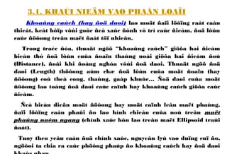 3.1. KHAÙI NIEÄM VAØ PHAÂN LOAÏI
Khoaûng caùch (hay ñoä daøi) laø moät ñaïi löôïng raát caàn
thieát, keát hôïp vôùi goùc ñeå xaùc ñònh vò trí caùc ñieåm, ñoä lôùn
caùc ñöôøng treân maët ñaát töï nhieân.
Trong traéc ñòa, thuaät ngöõ “khoaûng caùch” giöõa hai ñieåm
bieåu thò ñoä lôùn cuûa ñoaïn thaúng noái giöõa hai ñieåm ñoù
(Distance), ñoâi khi ñoàng nghóa vôùi ñoä daøi. Thuaät ngöõ ñoä
daøi (Length) thöôøng aùm chæ ñoä lôùn cuûa moät ñoaïn (hay
ñöôøng) coù theå cong, thaúng, gaáp khuùc… Ñoä daøi cuûa moät
ñöôøng laø toång ñoä daøi caùc caïnh hay khoaûng caùch giöõa caùc
ñieåm.
Ñeå bieåu dieãn moät ñöôøng hay moät caïnh leân maët phaúng,
ñaïi löôïng caàn phaûi ño laø hình chieáu cuûa noù treân maët
phaúng naèm ngang (chính xaùc hôn laø treân maët Ellipsoid traùi
ñaát).
Tuøy theo yeâu caàu ñoä chính xaùc, nguyeân lyù vaø duïng cuï ño,
ngöôøi ta chia ra caùc phöông phaùp ño khoaûng caùch hay ñoä daøi
 