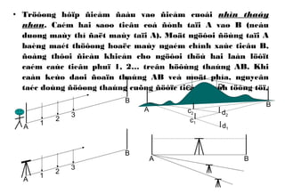 • Tröôøng hôïp ñieåm ñaàu vaø ñieåm cuoái nhìn thaáy
nhau. Caém hai saøo tieâu coá ñònh taïi A vaø B (neáu
duøng maùy thì ñaët maùy taïi A). Moät ngöôøi ñöùng taïi A
baèng maét thöôøng hoaëc maùy ngaém chính xaùc tieâu B,
ñoàng thôøi ñieàu khieån cho ngöôøi thöù hai laàn löôït
caém caùc tieâu phuï 1, 2… treân höôùng thaúng AB. Khi
caàn keùo daøi ñoaïn thaúng AB veà moät phía, nguyeân
taéc doùng ñöôøng thaúng cuõng ñöôïc tieán haønh töông töï.
A
B
1
2
3
A
B
1
2
3
A B
C D
A
B
d1
c1
d2
c2
 